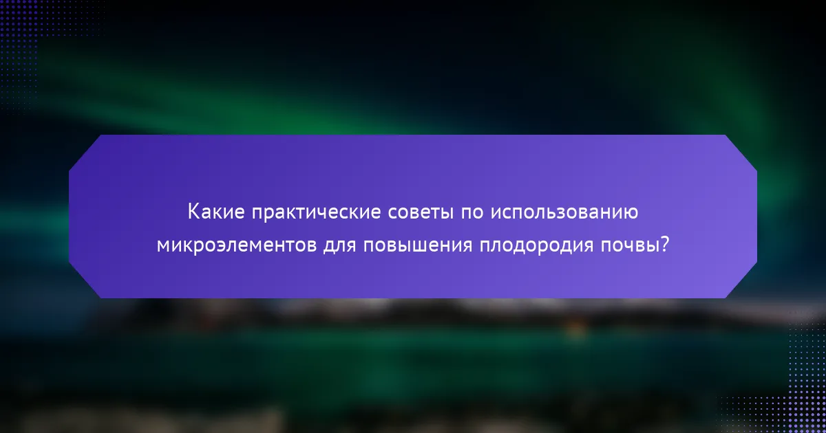 Какие практические советы по использованию микроэлементов для повышения плодородия почвы?