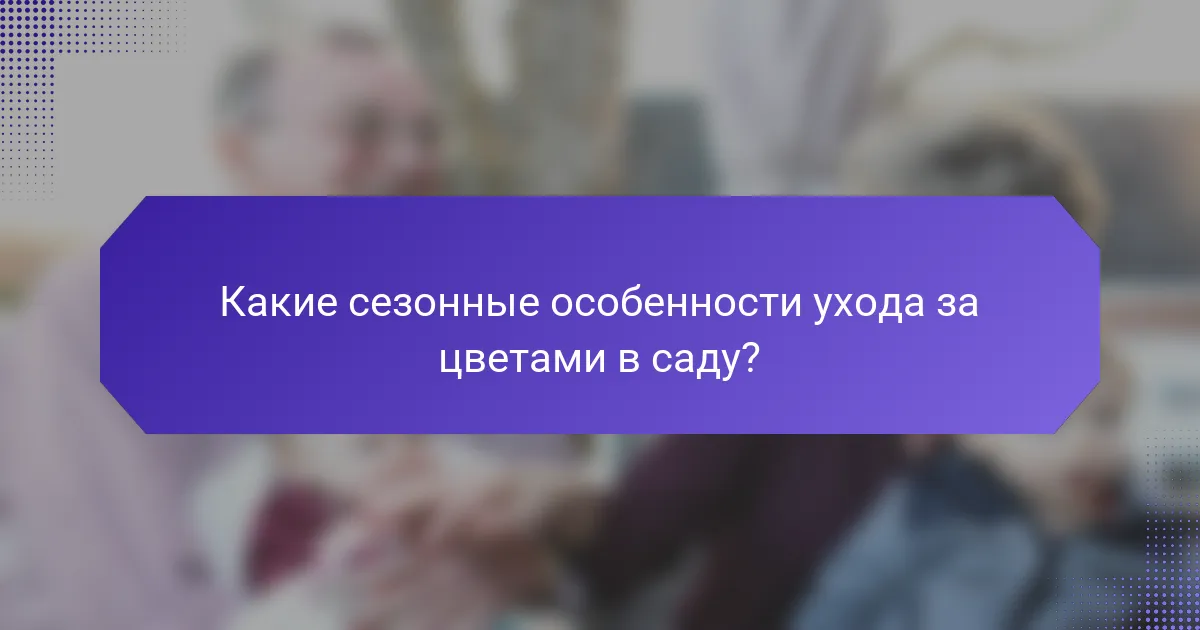 Какие сезонные особенности ухода за цветами в саду?