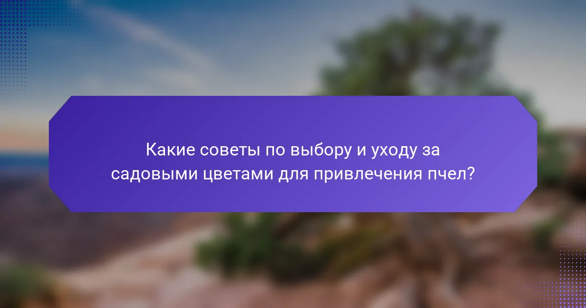 Какие советы по выбору и уходу за садовыми цветами для привлечения пчел?